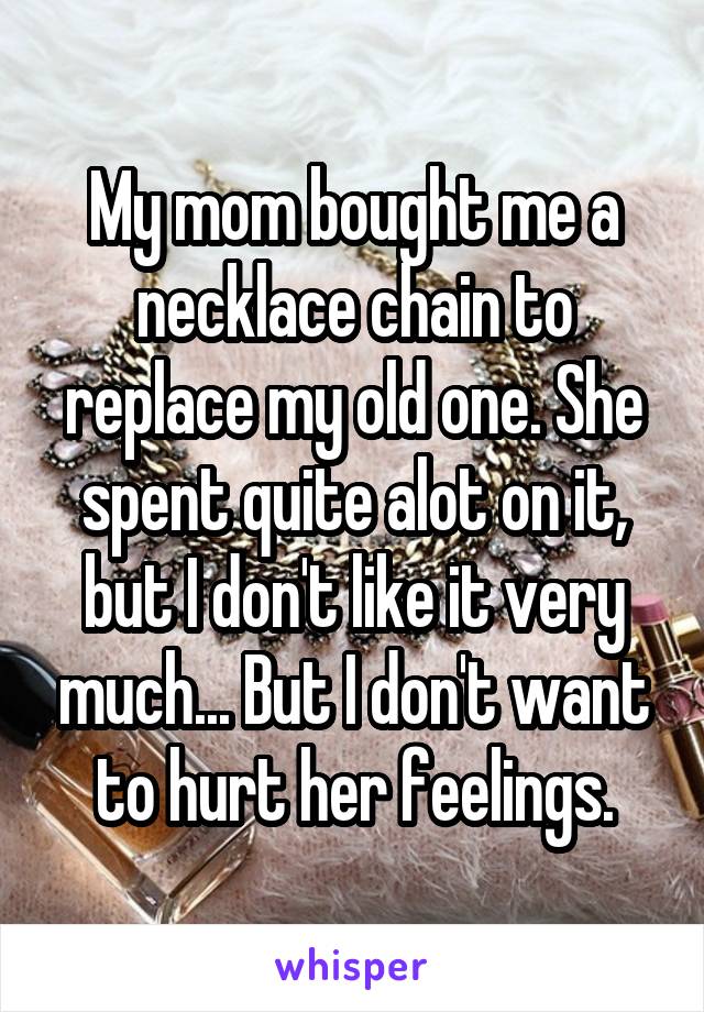 My mom bought me a necklace chain to replace my old one. She spent quite alot on it, but I don't like it very much... But I don't want to hurt her feelings.