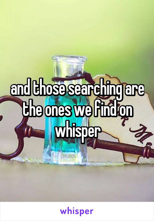 and those searching are the ones we find on whisper