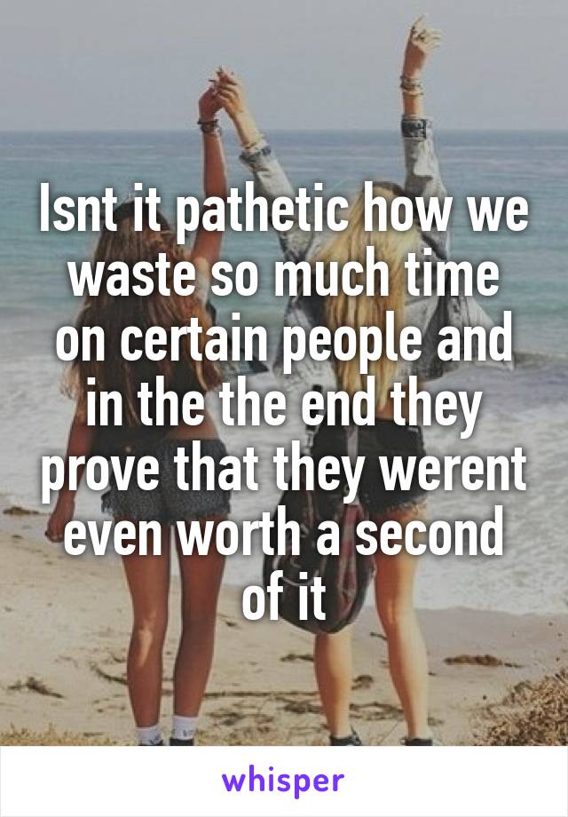 Isnt it pathetic how we waste so much time on certain people and in the the end they prove that they werent even worth a second of it