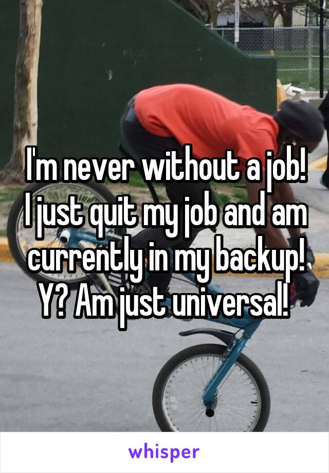 I'm never without a job! I just quit my job and am currently in my backup! Y? Am just universal! 