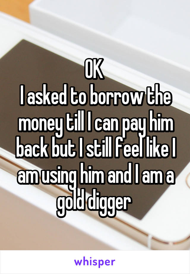 OK 
I asked to borrow the money till I can pay him back but I still feel like I am using him and I am a gold digger 