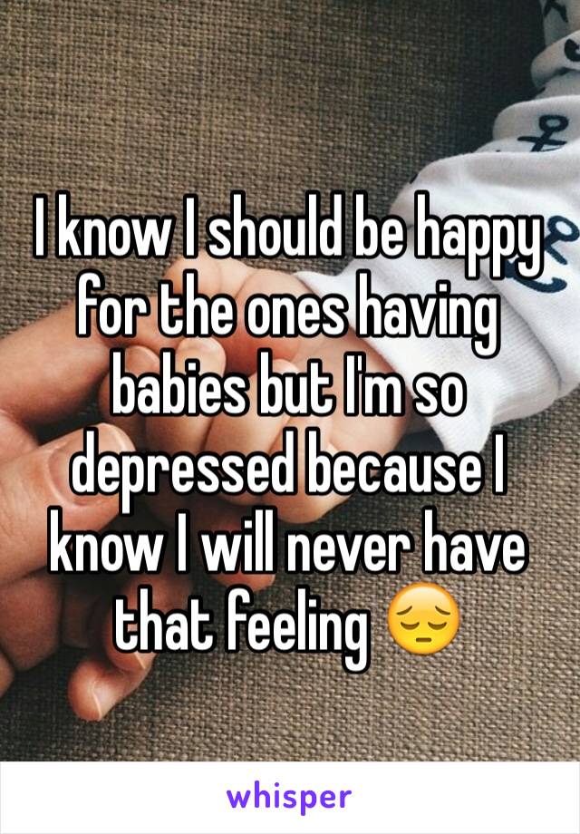 I know I should be happy for the ones having babies but I'm so depressed because I know I will never have that feeling 😔