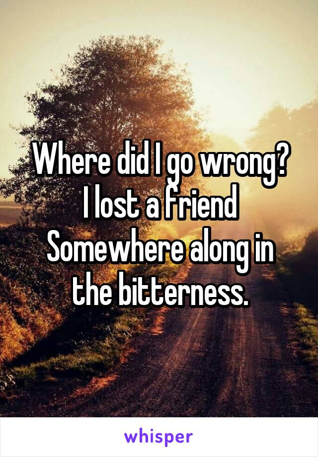 Where did I go wrong?
I lost a friend
Somewhere along in the bitterness.