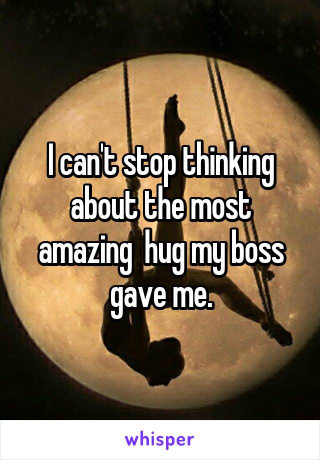 I can't stop thinking about the most amazing  hug my boss gave me.