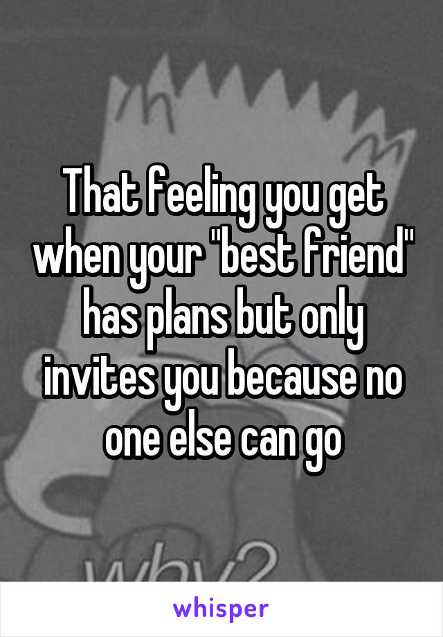 That feeling you get when your "best friend" has plans but only invites you because no one else can go