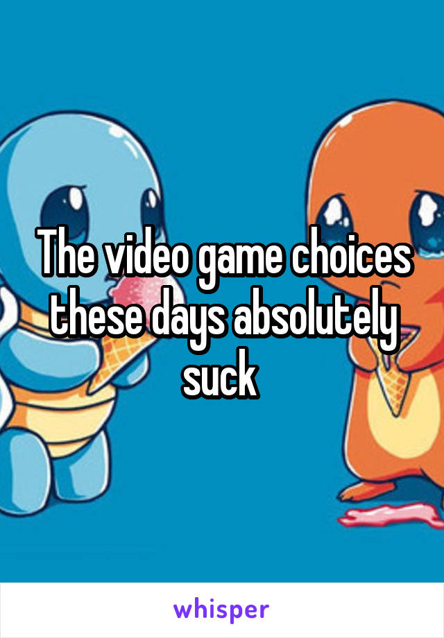 The video game choices these days absolutely suck 