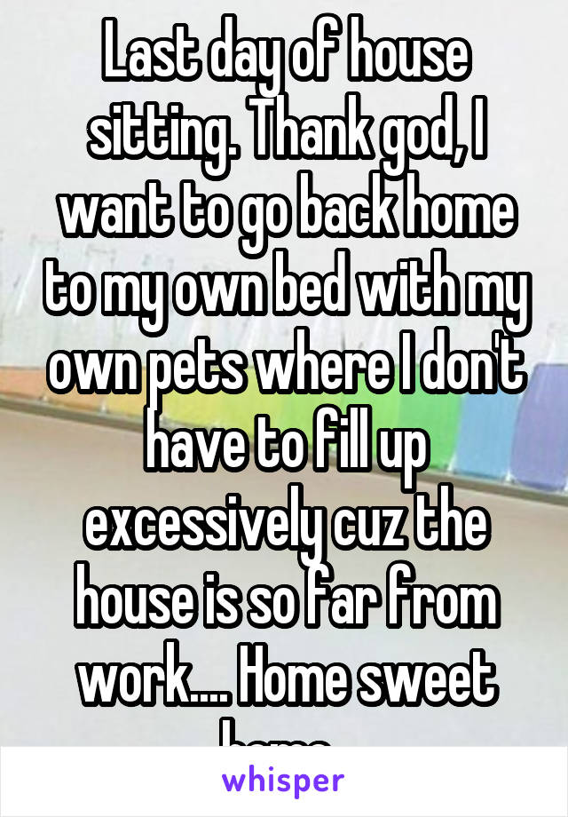 Last day of house sitting. Thank god, I want to go back home to my own bed with my own pets where I don't have to fill up excessively cuz the house is so far from work.... Home sweet home. 