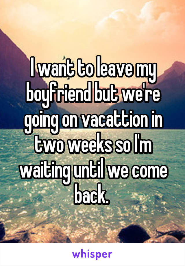 I want to leave my boyfriend but we're going on vacattion in two weeks so I'm waiting until we come back. 