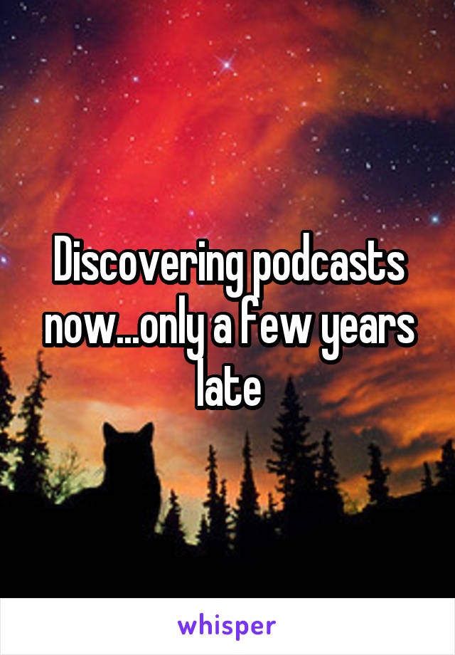 Discovering podcasts now...only a few years late