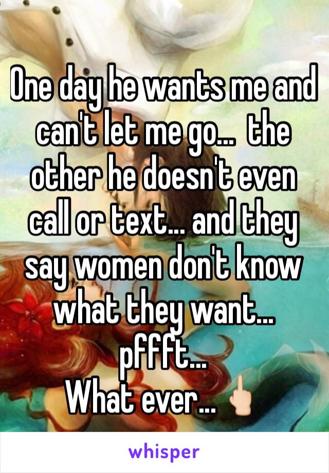 One day he wants me and can't let me go...  the other he doesn't even call or text... and they say women don't know what they want... pffft...  
What ever...🖕🏻