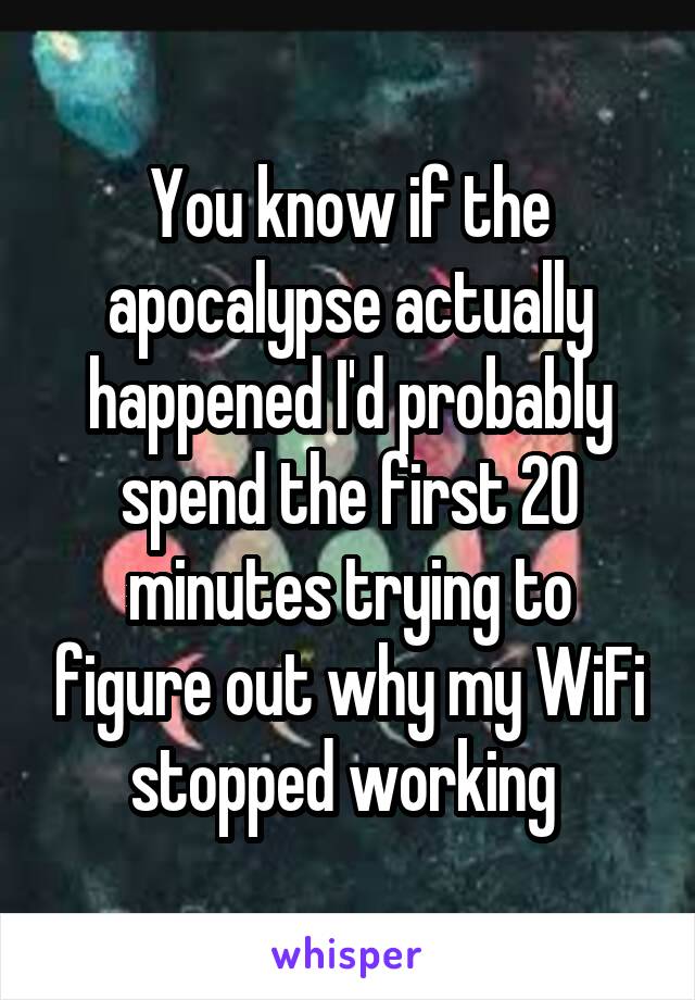 You know if the apocalypse actually happened I'd probably spend the first 20 minutes trying to figure out why my WiFi stopped working 