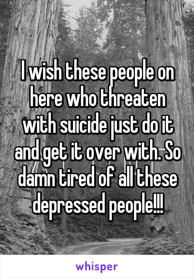 I wish these people on here who threaten with suicide just do it and get it over with. So damn tired of all these depressed people!!!