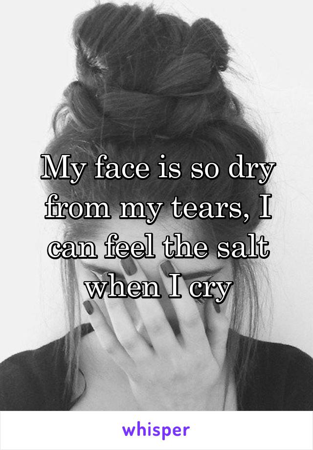 My face is so dry from my tears, I can feel the salt when I cry