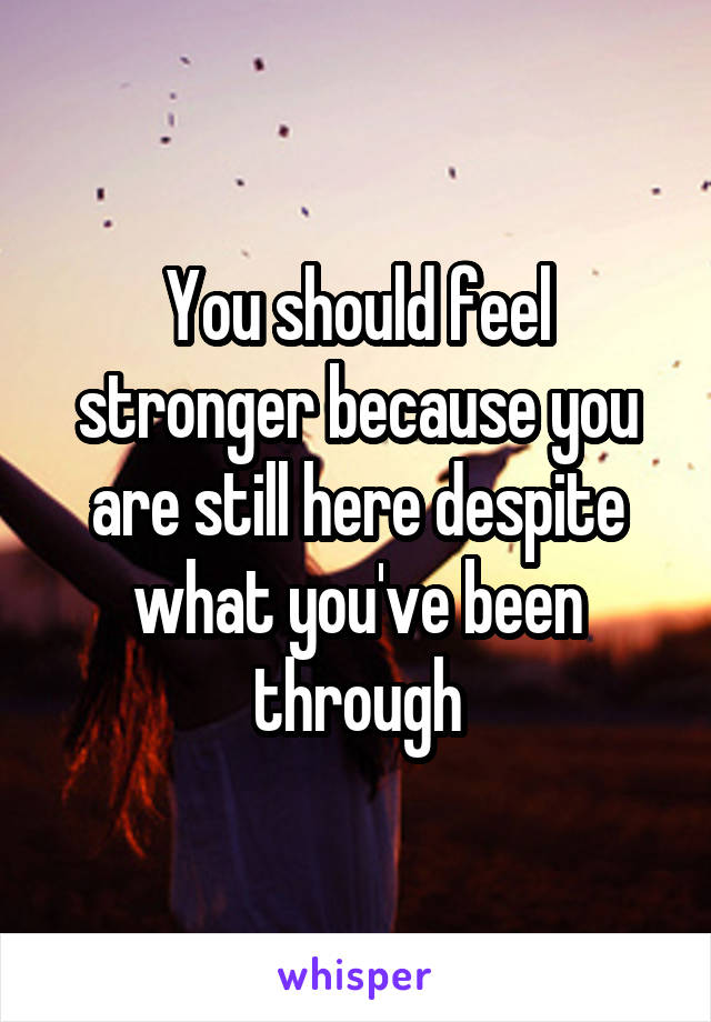 You should feel stronger because you are still here despite what you've been through