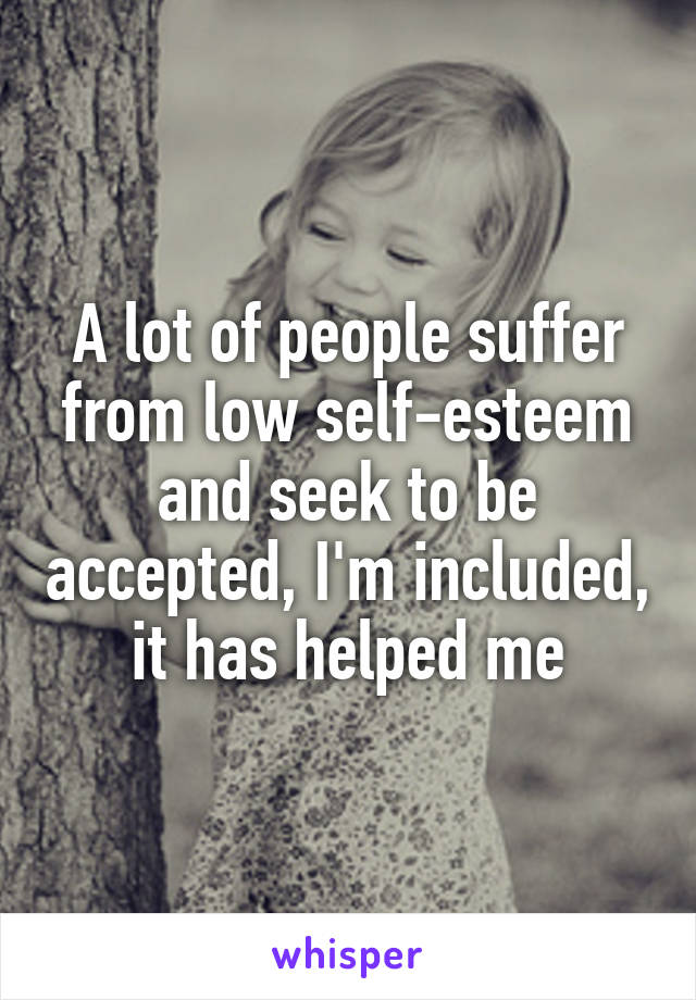 A lot of people suffer from low self-esteem and seek to be accepted, I'm included, it has helped me