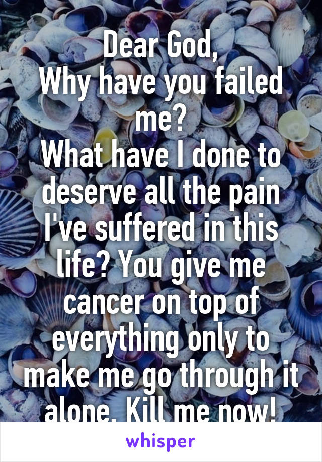 Dear God,
Why have you failed me?
What have I done to deserve all the pain I've suffered in this life? You give me cancer on top of everything only to make me go through it alone. Kill me now!