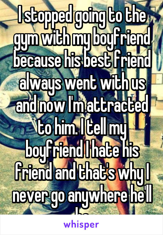 I stopped going to the gym with my boyfriend because his best friend always went with us and now I'm attracted to him. I tell my boyfriend I hate his friend and that's why I never go anywhere he'll be