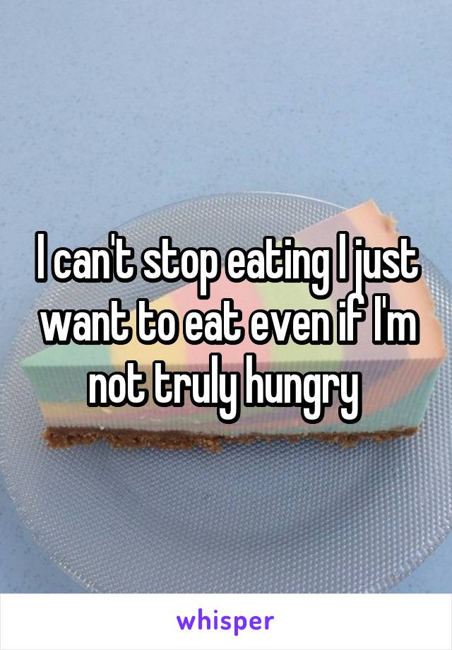 I can't stop eating I just want to eat even if I'm not truly hungry 