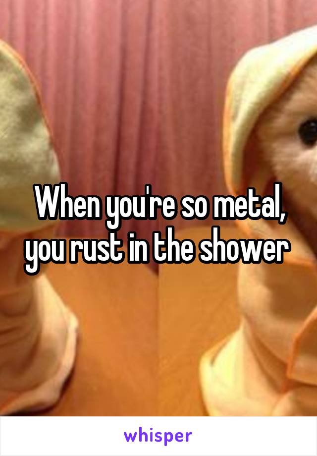 When you're so metal, you rust in the shower 