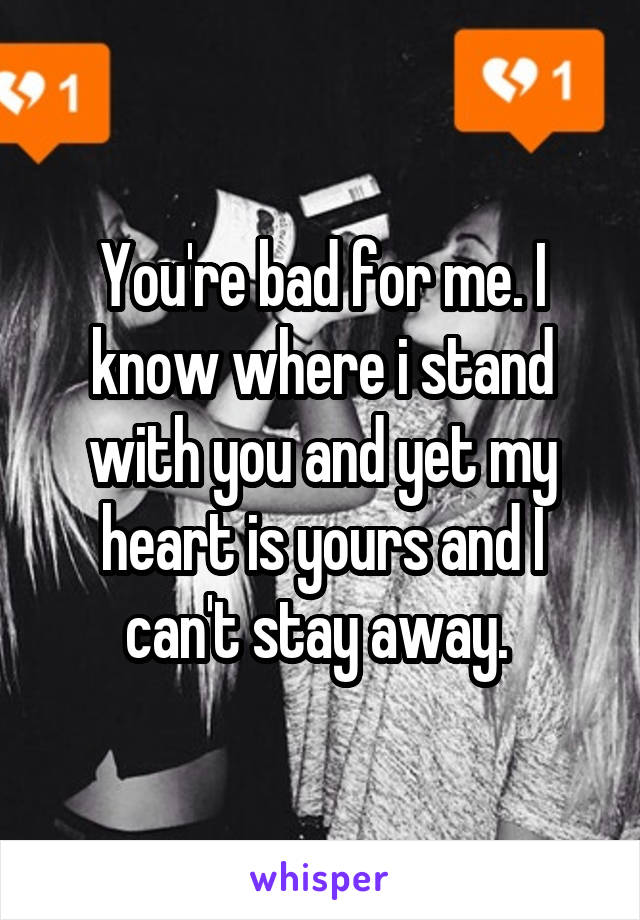 You're bad for me. I know where i stand with you and yet my heart is yours and I can't stay away. 