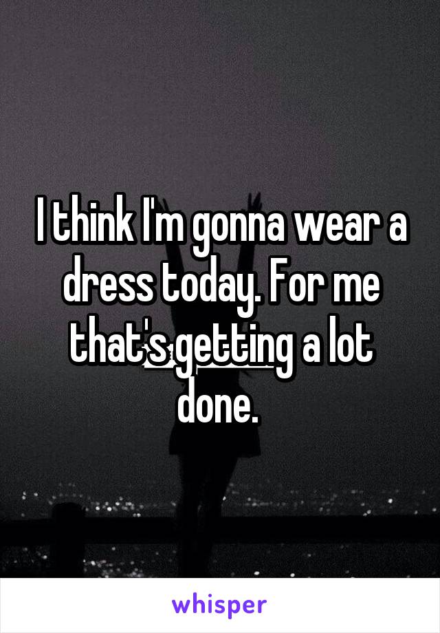 I think I'm gonna wear a dress today. For me that's getting a lot done. 