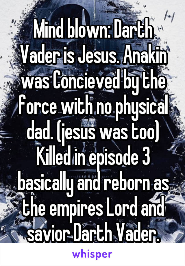 Mind blown: Darth Vader is Jesus. Anakin was Concieved by the force with no physical dad. (jesus was too) Killed in episode 3 basically and reborn as the empires Lord and savior Darth Vader.