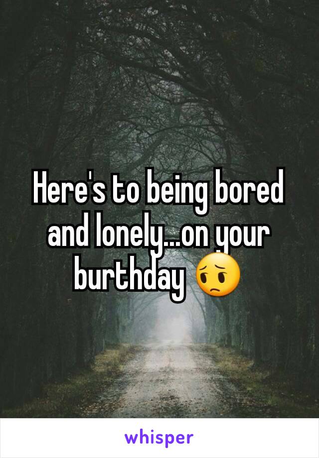 Here's to being bored and lonely...on your burthday 😔