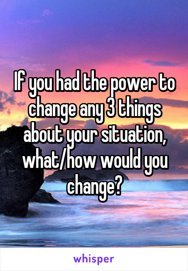 If you had the power to change any 3 things about your situation, what/how would you change?