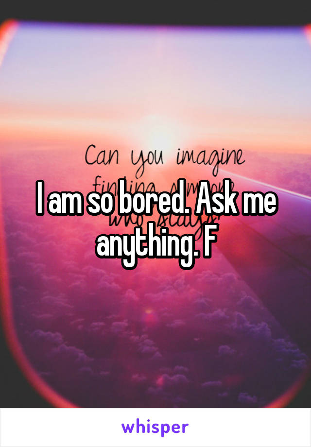 I am so bored. Ask me anything. F