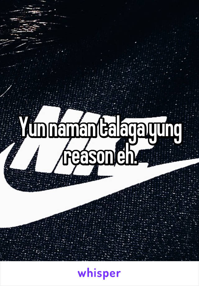 Yun naman talaga yung reason eh.