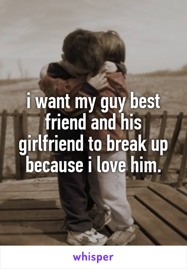 i want my guy best friend and his girlfriend to break up because i love him.