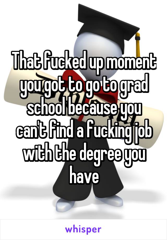 That fucked up moment you got to go to grad school because you can't find a fucking job with the degree you have