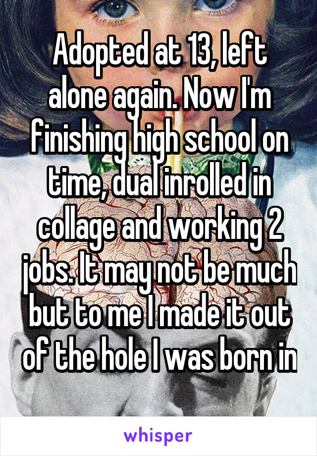 Adopted at 13, left alone again. Now I'm finishing high school on time, dual inrolled in collage and working 2 jobs. It may not be much but to me I made it out of the hole I was born in 