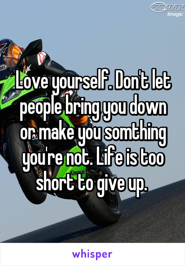 Love yourself. Don't let people bring you down or make you somthing you're not. Life is too short to give up. 