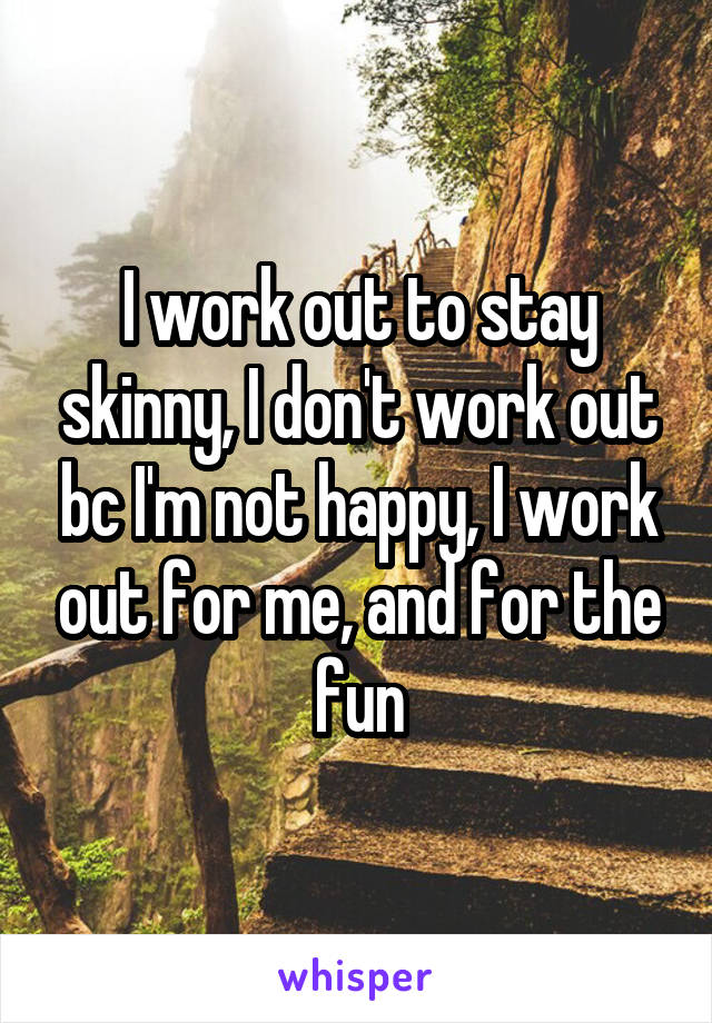 I work out to stay skinny, I don't work out bc I'm not happy, I work out for me, and for the fun