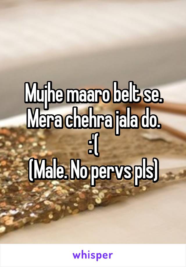 Mujhe maaro belt se.
Mera chehra jala do.
:'(
(Male. No pervs pls)