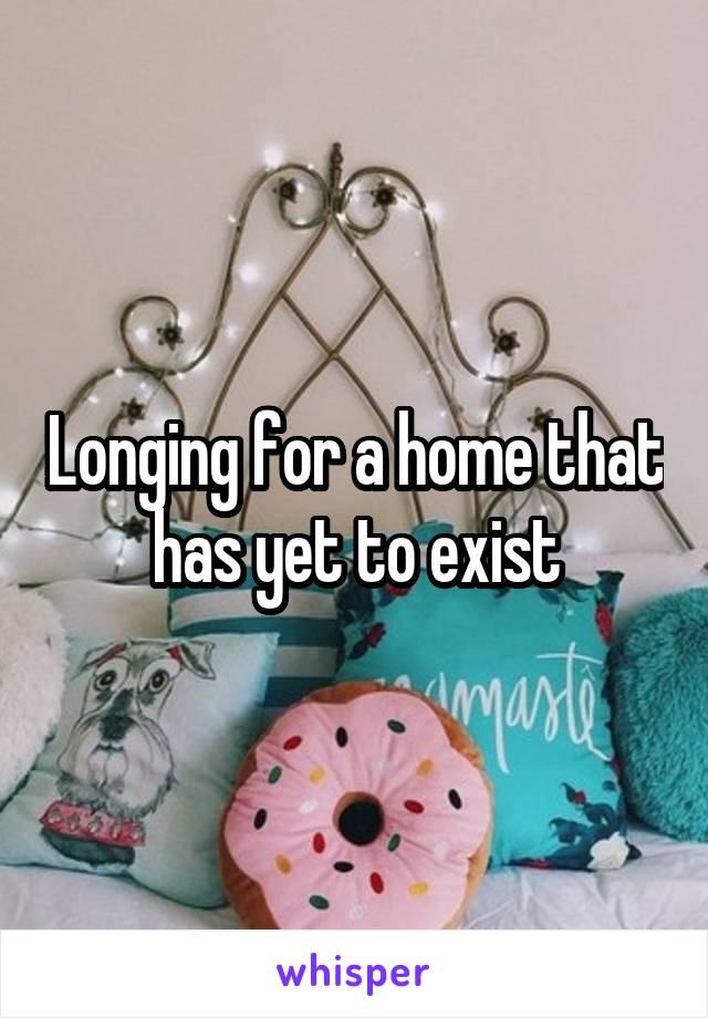 Longing for a home that has yet to exist