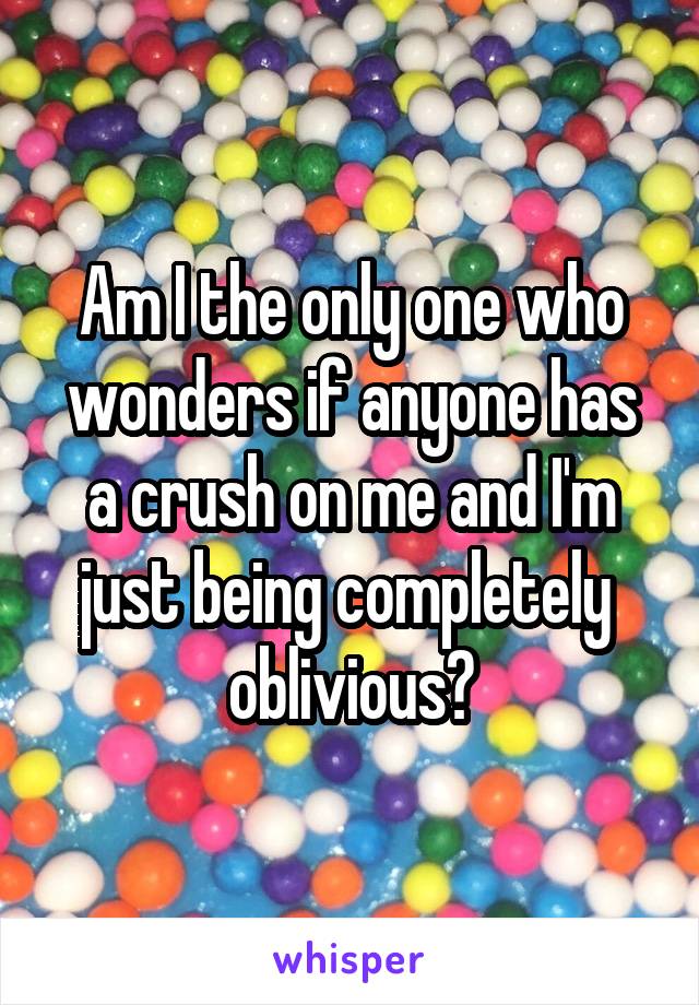 Am I the only one who wonders if anyone has a crush on me and I'm just being completely  oblivious?