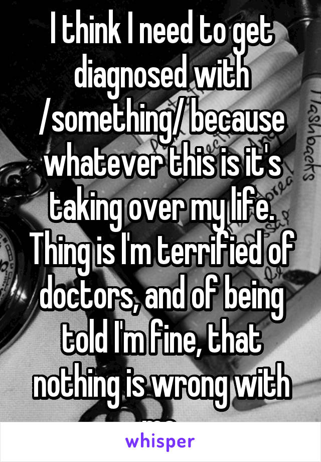 I think I need to get diagnosed with /something/ because whatever this is it's taking over my life. Thing is I'm terrified of doctors, and of being told I'm fine, that nothing is wrong with me.