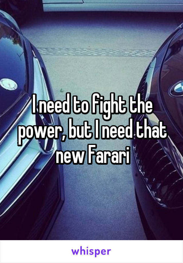 I need to fight the power, but I need that new Farari