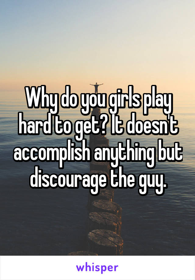 Why do you girls play hard to get? It doesn't accomplish anything but discourage the guy.