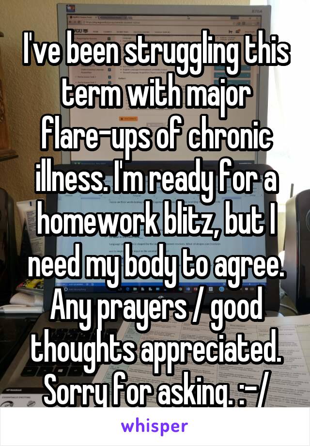 I've been struggling this term with major flare-ups of chronic illness. I'm ready for a homework blitz, but I need my body to agree. Any prayers / good thoughts appreciated. Sorry for asking. :-/