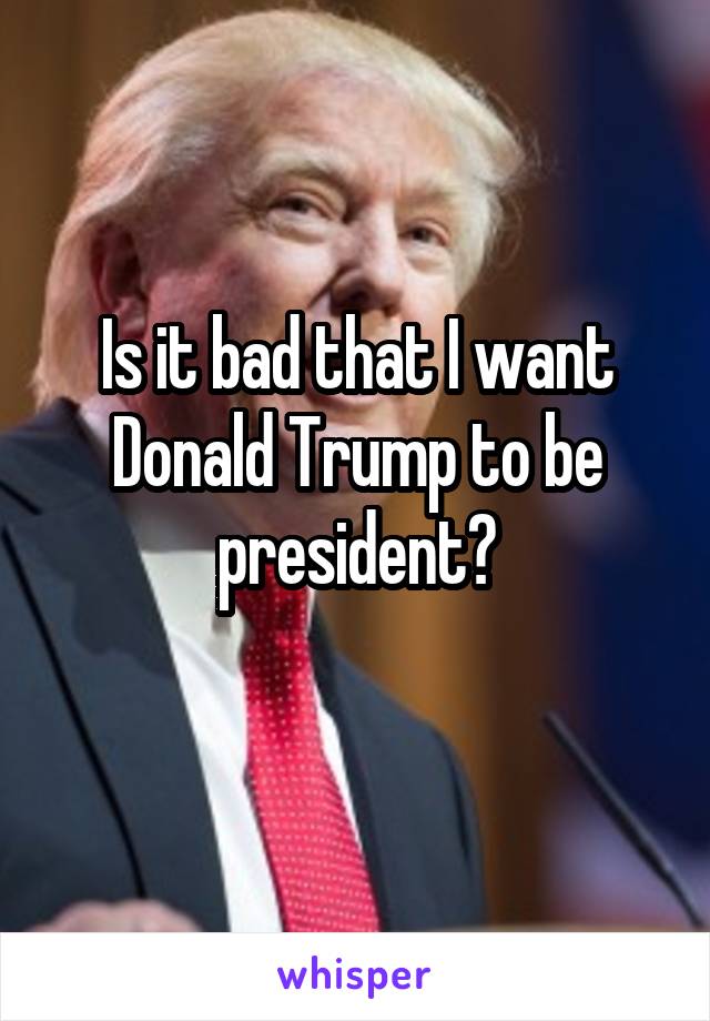 Is it bad that I want Donald Trump to be president?
