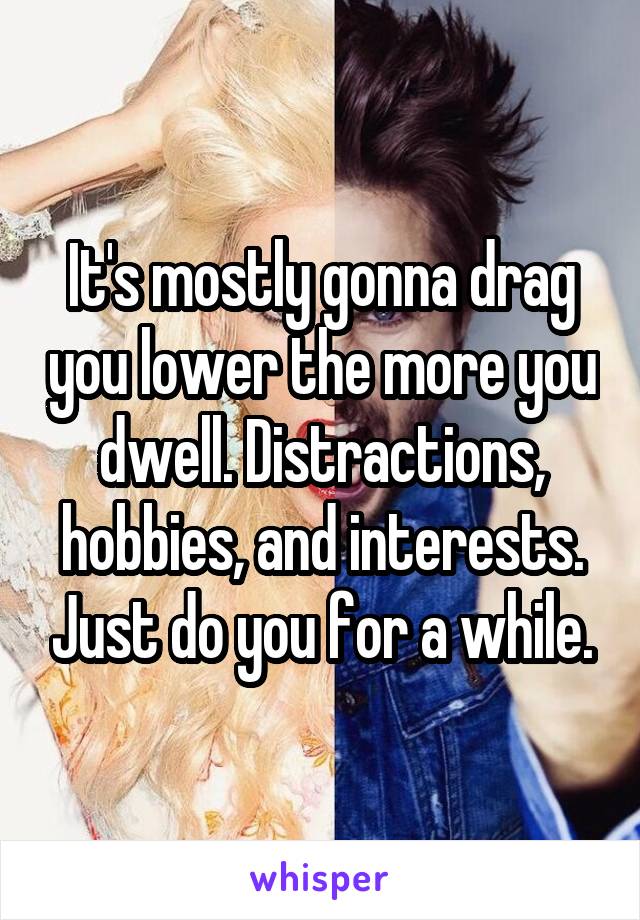 It's mostly gonna drag you lower the more you dwell. Distractions, hobbies, and interests. Just do you for a while.