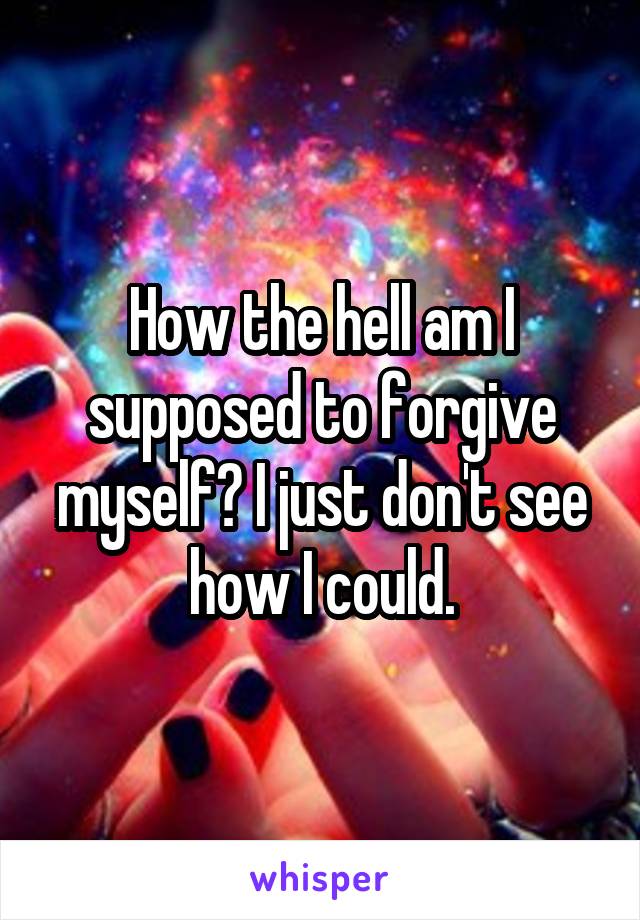 How the hell am I supposed to forgive myself? I just don't see how I could.