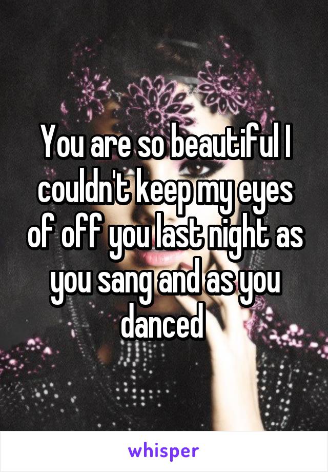 You are so beautiful I couldn't keep my eyes of off you last night as you sang and as you danced 