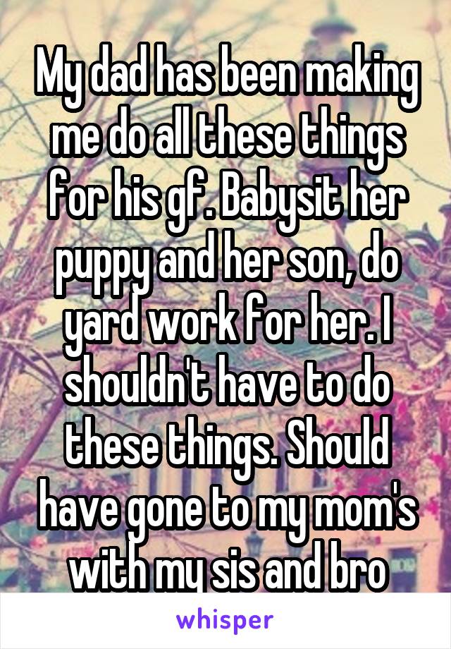 My dad has been making me do all these things for his gf. Babysit her puppy and her son, do yard work for her. I shouldn't have to do these things. Should have gone to my mom's with my sis and bro