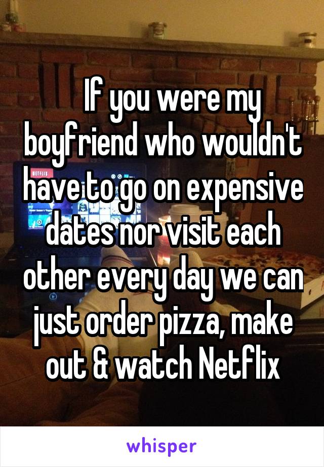    If you were my boyfriend who wouldn't have to go on expensive dates nor visit each other every day we can just order pizza, make out & watch Netflix