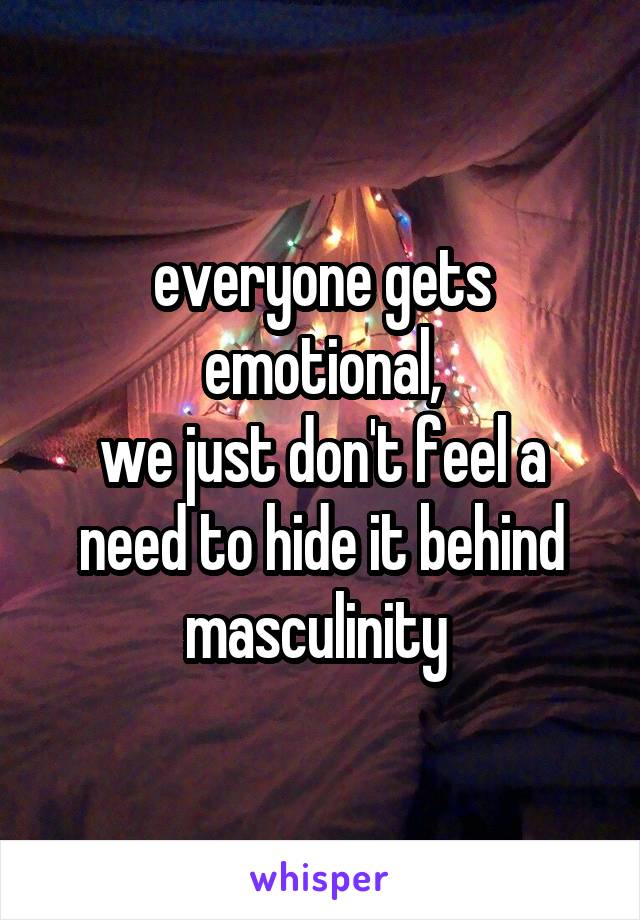 everyone gets emotional,
we just don't feel a need to hide it behind masculinity 