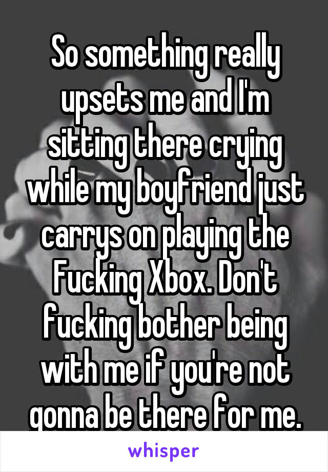 So something really upsets me and I'm sitting there crying while my boyfriend just carrys on playing the Fucking Xbox. Don't fucking bother being with me if you're not gonna be there for me.